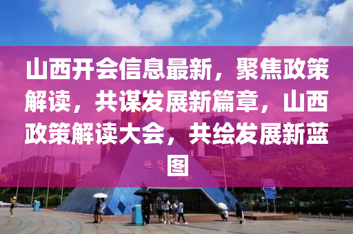 山西开会信息最新，聚焦政策解读，共谋发展新篇章，山西政策解读大会，共绘发展新蓝图