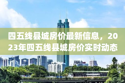 四五线县城房价最新信息，2023年四五线县城房价实时动态