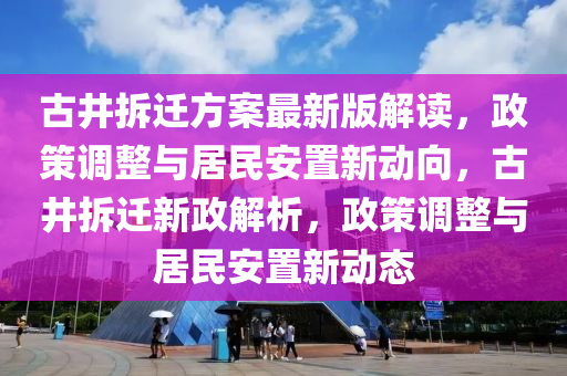 古井拆迁方案最新版解读，政策调整与居民安置新动向，古井拆迁新政解析，政策调整与居民安置新动态