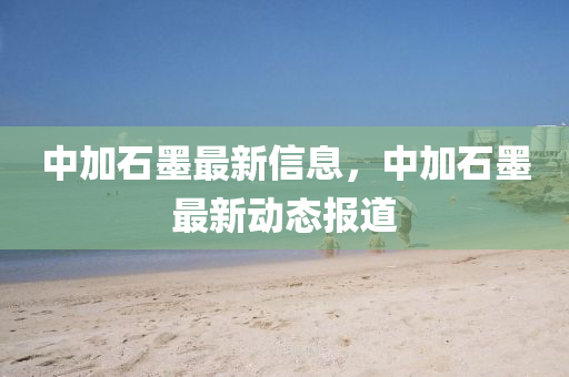 中加石墨最新信息，中加石墨最新动态报道