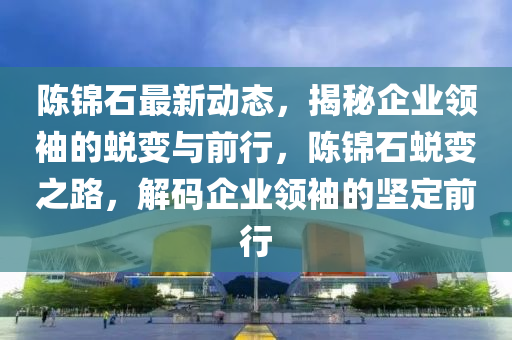 陈锦石最新动态，揭秘企业领袖的蜕变与前行，陈锦石蜕变之路，解码企业领袖的坚定前行