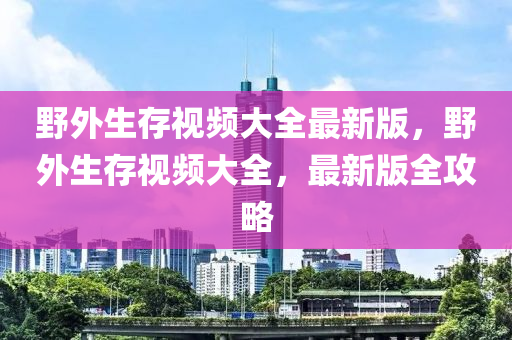野外生存视频大全最新版，野外生存视频大全，最新版全攻略