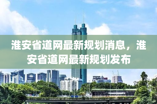 淮安省道网最新规划消息，淮安省道网最新规划发布