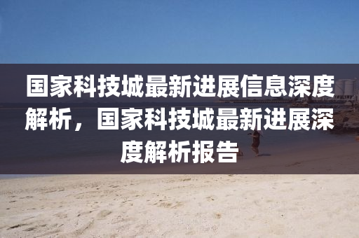 国家科技城最新进展信息深度解析，国家科技城最新进展深度解析报告
