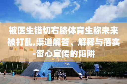 被医生错切右膝体育生称未来被打乱,渠道解答、解释与落实-留心宣传的陷阱