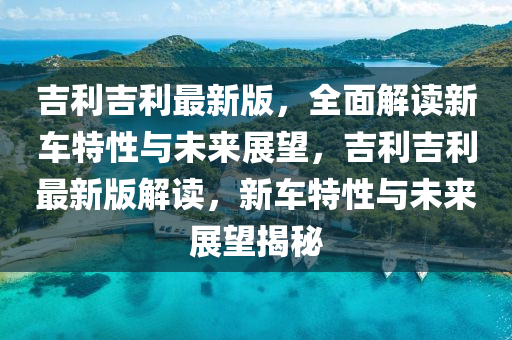 吉利吉利最新版，全面解读新车特性与未来展望，吉利吉利最新版解读，新车特性与未来展望揭秘