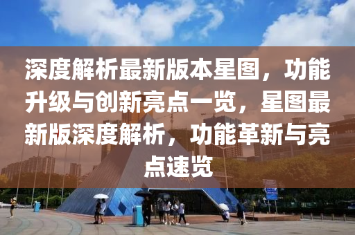深度解析最新版本星图，功能升级与创新亮点一览，星图最新版深度解析，功能革新与亮点速览