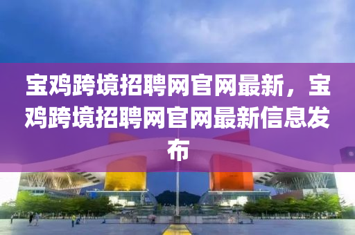 宝鸡跨境招聘网官网最新，宝鸡跨境招聘网官网最新信息发布