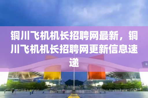 铜川飞机机长招聘网最新，铜川飞机机长招聘网更新信息速递