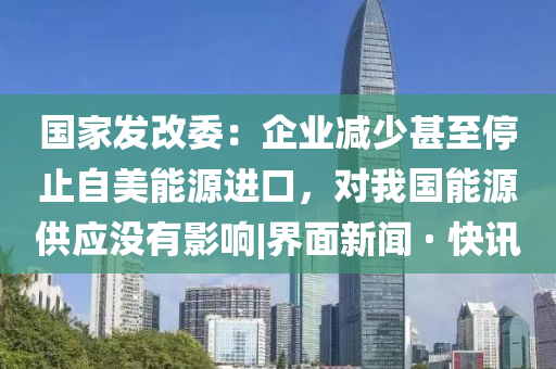 国家发改委：企业减少甚至停止自美能源进口，对我国能源供应没有影响|界面新闻 · 快讯
