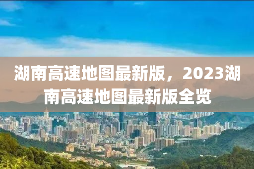 湖南高速地图最新版，2023湖南高速地图最新版全览