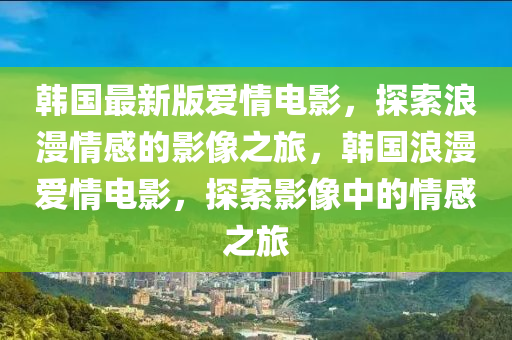 韩国最新版爱情电影，探索浪漫情感的影像之旅，韩国浪漫爱情电影，探索影像中的情感之旅