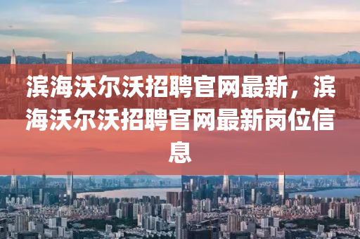 滨海沃尔沃招聘官网最新，滨海沃尔沃招聘官网最新岗位信息
