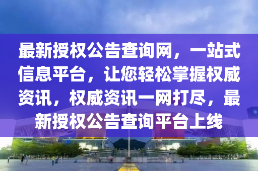 最新授权公告查询网，一站式信息平台，让您轻松掌握权威资讯，权威资讯一网打尽，最新授权公告查询平台上线