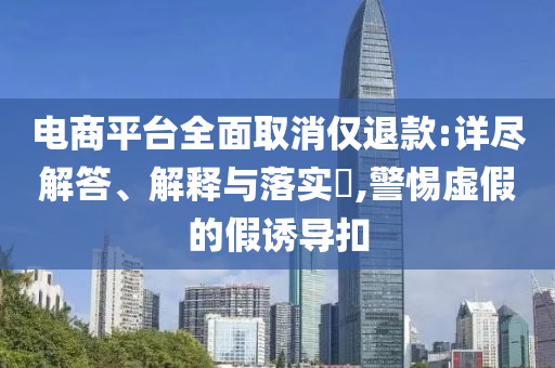 电商平台全面取消仅退款:详尽解答、解释与落实?,警惕虚假的假诱导扣
