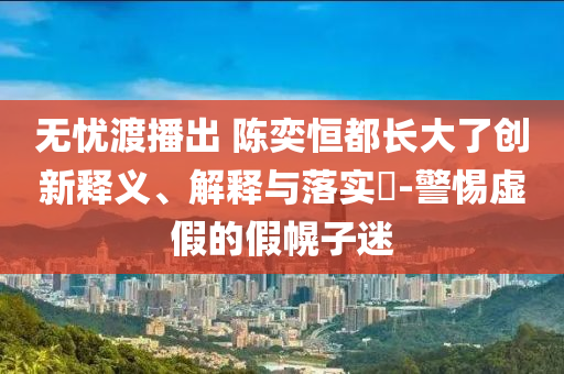 无忧渡播出 陈奕恒都长大了创新释义、解释与落实?-警惕虚假的假幌子迷