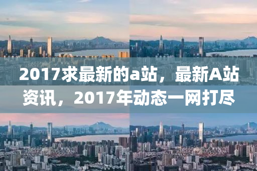 2017求最新的a站，最新A站资讯，2017年动态一网打尽