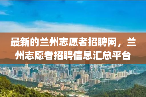 最新的兰州志愿者招聘网，兰州志愿者招聘信息汇总平台