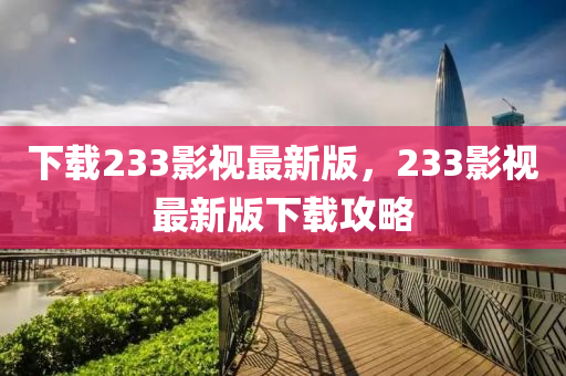 下载233影视最新版，233影视最新版下载攻略
