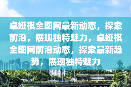 卓娅祺全图网最新动态，探索前沿，展现独特魅力，卓娅祺全图网前沿动态，探索最新趋势，展现独特魅力