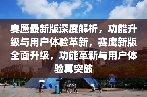 赛鹰最新版深度解析，功能升级与用户体验革新，赛鹰新版全面升级，功能革新与用户体验再突破