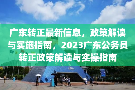 广东转正最新信息，政策解读与实施指南，2023广东公务员转正政策解读与实操指南