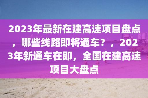 2023年最新在建高速项目盘点，哪些线路即将通车？，2023年新通车在即，全国在建高速项目大盘点