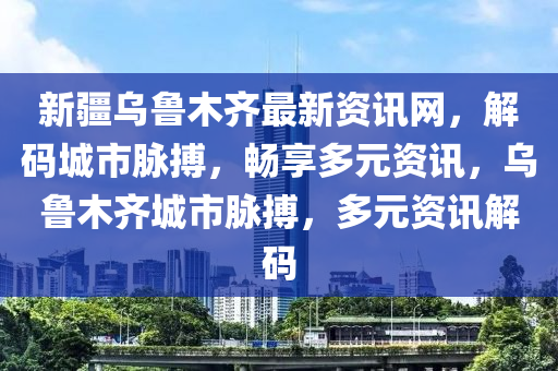 新疆乌鲁木齐最新资讯网，解码城市脉搏，畅享多元资讯，乌鲁木齐城市脉搏，多元资讯解码