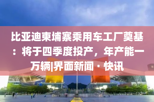比亚迪柬埔寨乘用车工厂奠基：将于四季度投产，年产能一万辆|界面新闻 · 快讯
