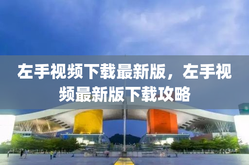 左手视频下载最新版，左手视频最新版下载攻略