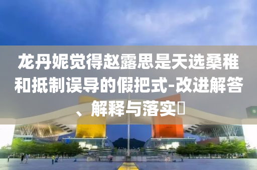 龙丹妮觉得赵露思是天选桑稚和抵制误导的假把式-改进解答、解释与落实?