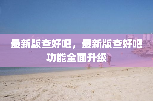 最新版查好吧，最新版查好吧功能全面升级
