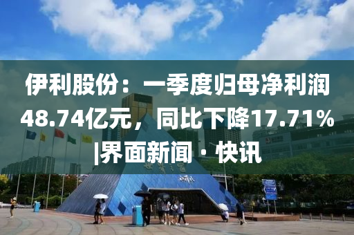 伊利股份：一季度归母净利润48.74亿元，同比下降17.71%|界面新闻 · 快讯