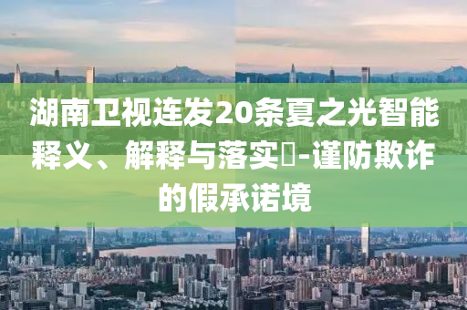 湖南卫视连发20条夏之光智能释义、解释与落实?-谨防欺诈的假承诺境