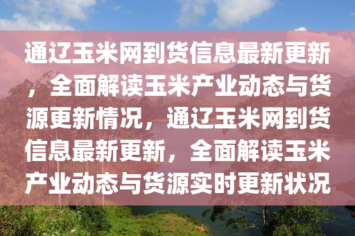 通辽玉米网到货信息最新更新，全面解读玉米产业动态与货源更新情况，通辽玉米网到货信息最新更新，全面解读玉米产业动态与货源实时更新状况
