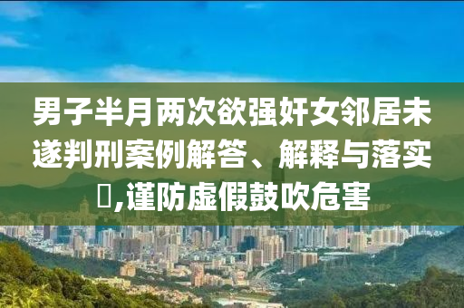男子半月两次欲强奸女邻居未遂判刑案例解答、解释与落实?,谨防虚假鼓吹危害