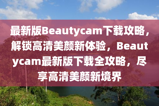 最新版Beautycam下载攻略，解锁高清美颜新体验，Beautycam最新版下载全攻略，尽享高清美颜新境界