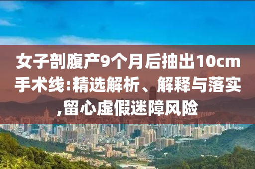 女子剖腹产9个月后抽出10cm手术线:精选解析、解释与落实,留心虚假迷障风险