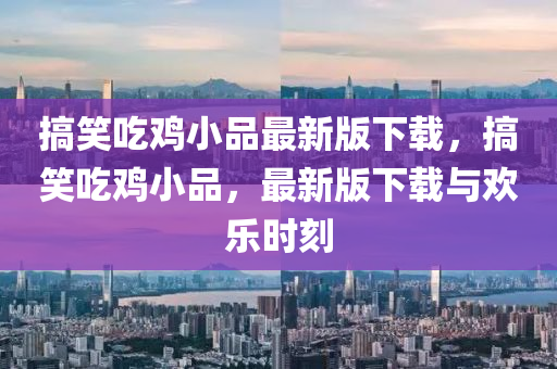 搞笑吃鸡小品最新版下载，搞笑吃鸡小品，最新版下载与欢乐时刻