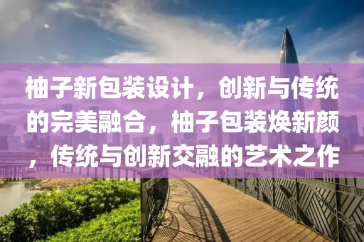 柚子新包装设计，创新与传统的完美融合，柚子包装焕新颜，传统与创新交融的艺术之作