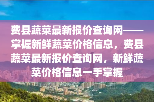 费县蔬菜最新报价查询网——掌握新鲜蔬菜价格信息，费县蔬菜最新报价查询网，新鲜蔬菜价格信息一手掌握