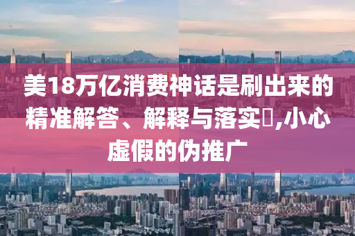 美18万亿消费神话是刷出来的精准解答、解释与落实?,小心虚假的伪推广