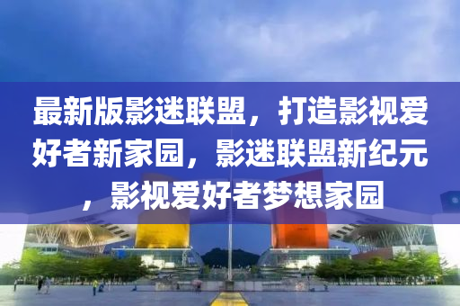 最新版影迷联盟，打造影视爱好者新家园，影迷联盟新纪元，影视爱好者梦想家园