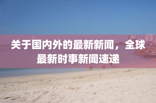 关于国内外的最新新闻，全球最新时事新闻速递