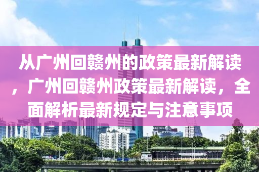 从广州回赣州的政策最新解读，广州回赣州政策最新解读，全面解析最新规定与注意事项