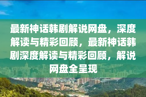 最新神话韩剧解说网盘，深度解读与精彩回顾，最新神话韩剧深度解读与精彩回顾，解说网盘全呈现