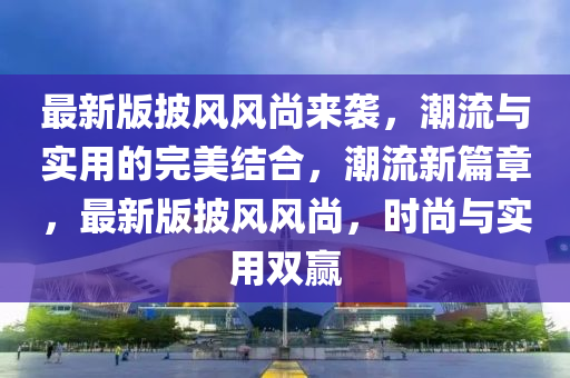 最新版披风风尚来袭，潮流与实用的完美结合，潮流新篇章，最新版披风风尚，时尚与实用双赢