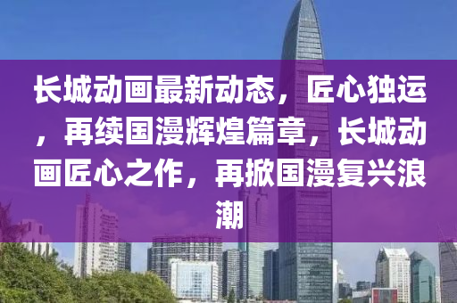 长城动画最新动态，匠心独运，再续国漫辉煌篇章，长城动画匠心之作，再掀国漫复兴浪潮