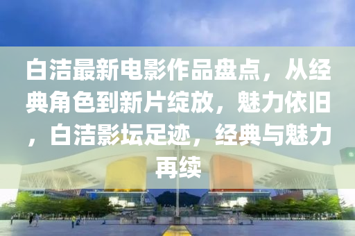 白洁最新电影作品盘点，从经典角色到新片绽放，魅力依旧，白洁影坛足迹，经典与魅力再续