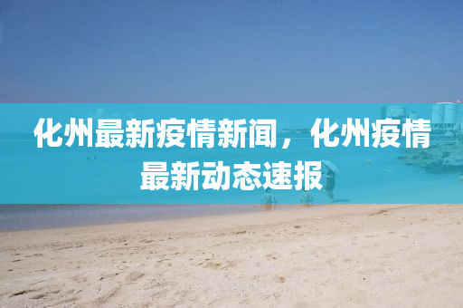 化州最新疫情新闻，化州疫情最新动态速报